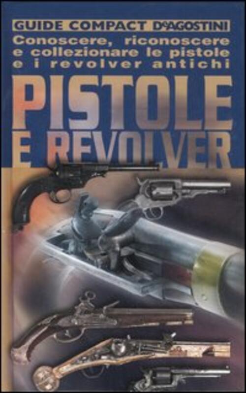 Pistole E Revolver. Conoscere, Riconoscere E Collezionare Le Pistole E I Revol