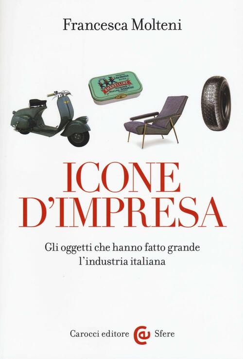 Icone D'impresa. Gli Oggetti Che Hanno Fatto Grande L'industria Italiana