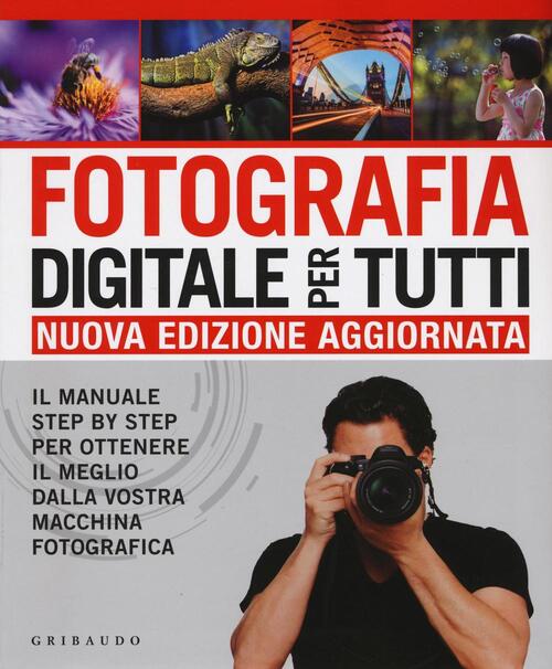 Fotografia Digitale Per Tutti. Il Manuale Step By Step Per Ottenere Il Meglio Dalla Vostra Macchina