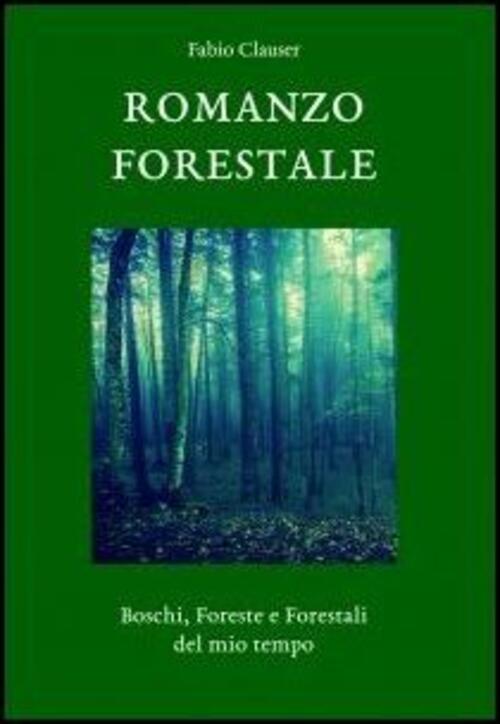 Romanzo Forestale. Boschi, Foreste E Forestali Del Mio Tempo Fabio Clauser Lib