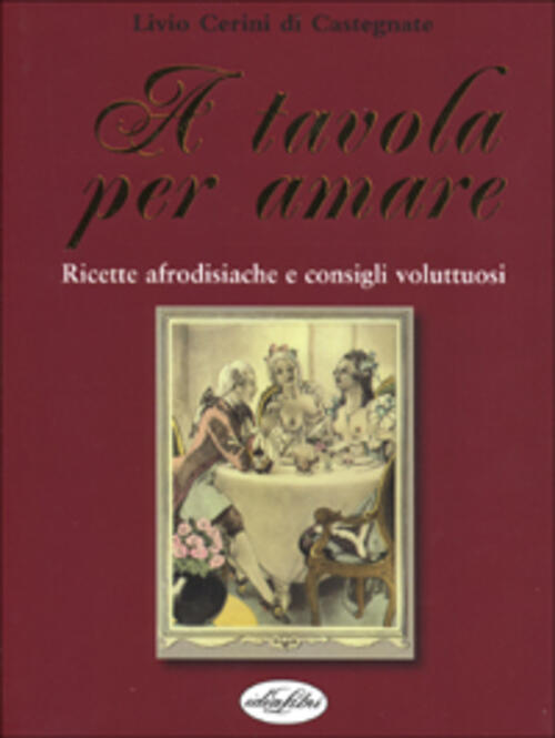 A Tavola Per Amare. Ricette Afrodisiache E Consigli Voluttuosi