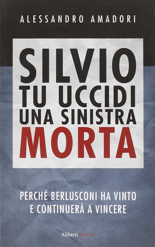 Silvio Tu Uccidi Una Sinistra Morta. Perche Berlusconi Ha Vinto E Continuera A Vincere