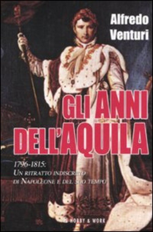 Gli Anni Dell'aquila. 1796-1815. Un Ritratto Indiscreto Di Napoleone E Del Suo Tempo