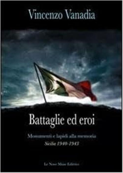 Battaglie Ed Eroi. Monumenti E Lapidi Alla Memoria. Sicilia 1940-1943 Vincenzo