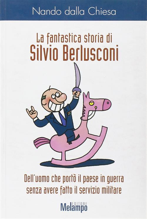 La Fantastica Storia Di Silvio Berlusconi. Dell'uomo Che Porto Il Paese In Guerra Senza Avere Fatto