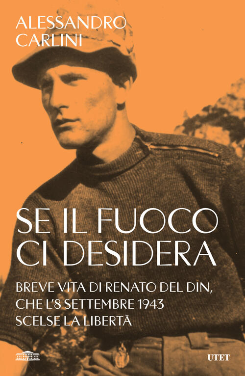 Se Il Fuoco Ci Desidera. Breve Vita Di Renato Del Din, Che L'8 Settembre 1943 Scelse La Liberta