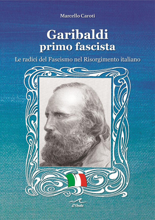 Garibaldi Il Primo Fascista. Le Radici Del Fascismo Nel Risorgimento Italiano